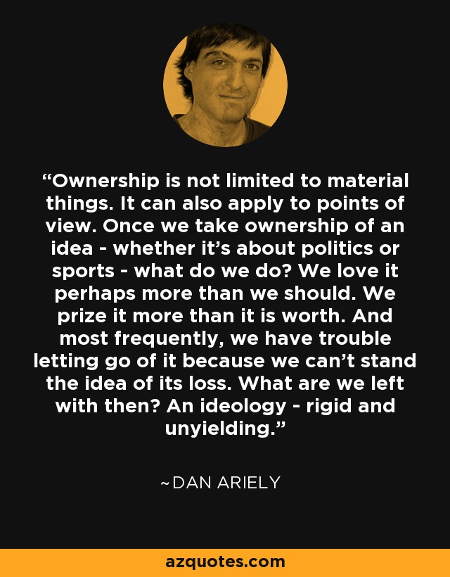 Ownership is not limited to material things. It can also apply to points of view. Once we take ownership of an idea - whether it’s about politics or sports - what do we do? We love it perhaps more than we should. We prize it more than it is worth. And most frequently, we have trouble letting go of it because we can’t stand the idea of its loss. What are we left with then? An ideology - rigid and unyielding. - Dan Ariely