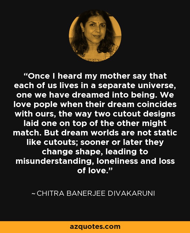 Once I heard my mother say that each of us lives in a separate universe, one we have dreamed into being. We love pople when their dream coincides with ours, the way two cutout designs laid one on top of the other might match. But dream worlds are not static like cutouts; sooner or later they change shape, leading to misunderstanding, loneliness and loss of love. - Chitra Banerjee Divakaruni