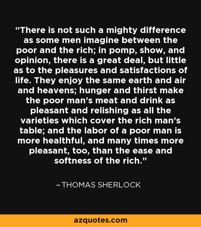 There is not such a mighty difference as some men imagine between the poor and the rich; in pomp, show, and opinion, there is a great deal, but little as to the pleasures and satisfactions of life. They enjoy the same earth and air and heavens; hunger and thirst make the poor man's meat and drink as pleasant and relishing as all the varieties which cover the rich man's table; and the labor of a poor man is more healthful, and many times more pleasant, too, than the ease and softness of the rich. - Thomas Sherlock