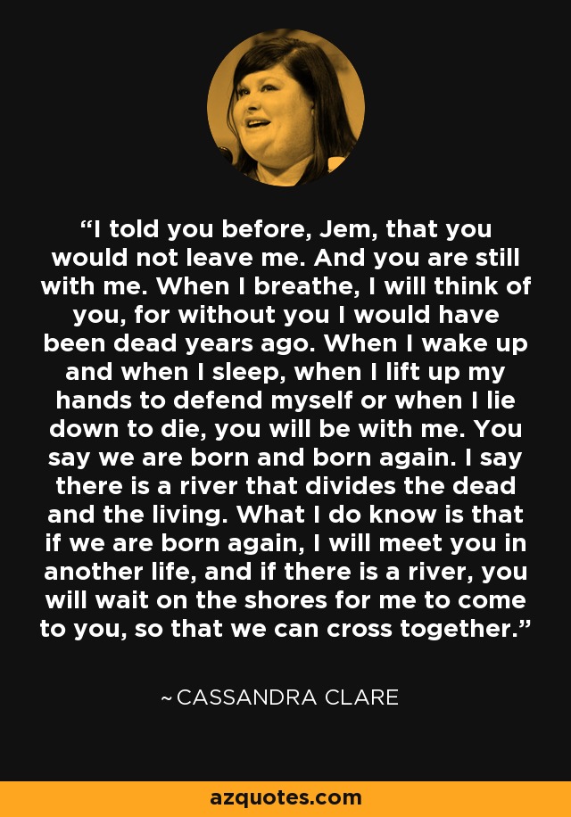 I told you before, Jem, that you would not leave me. And you are still with me. When I breathe, I will think of you, for without you I would have been dead years ago. When I wake up and when I sleep, when I lift up my hands to defend myself or when I lie down to die, you will be with me. You say we are born and born again. I say there is a river that divides the dead and the living. What I do know is that if we are born again, I will meet you in another life, and if there is a river, you will wait on the shores for me to come to you, so that we can cross together. - Cassandra Clare