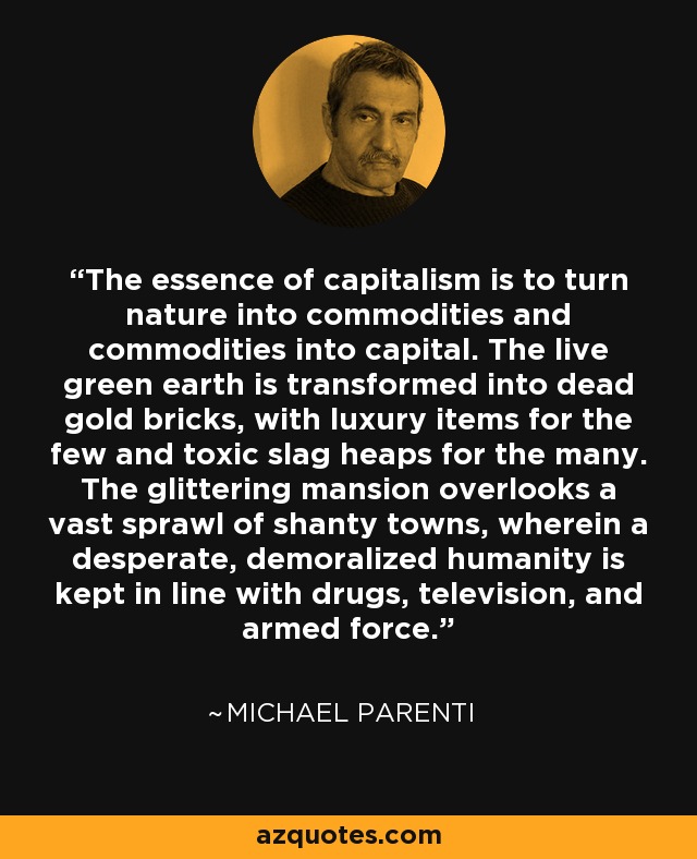 The essence of capitalism is to turn nature into commodities and commodities into capital. The live green earth is transformed into dead gold bricks, with luxury items for the few and toxic slag heaps for the many. The glittering mansion overlooks a vast sprawl of shanty towns, wherein a desperate, demoralized humanity is kept in line with drugs, television, and armed force. - Michael Parenti