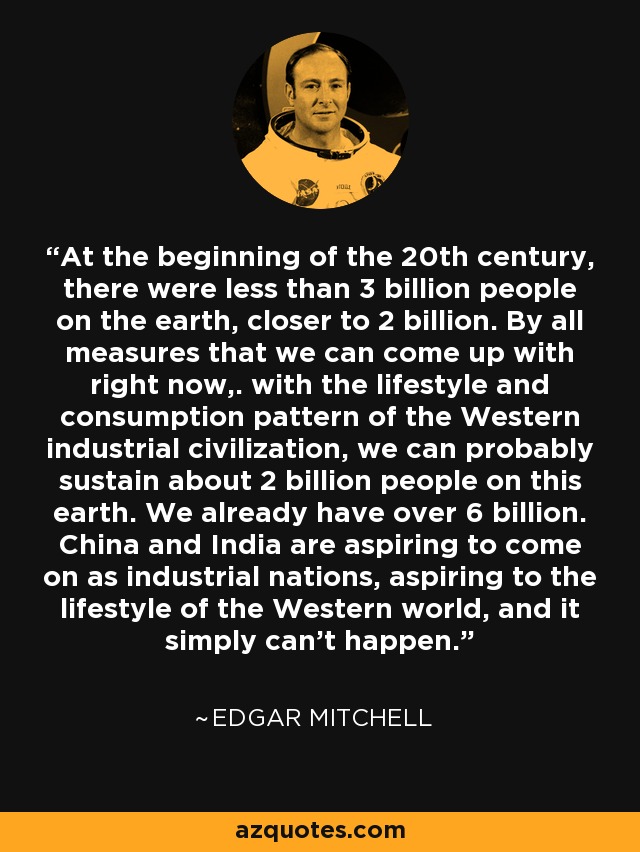 At the beginning of the 20th century, there were less than 3 billion people on the earth, closer to 2 billion. By all measures that we can come up with right now,. with the lifestyle and consumption pattern of the Western industrial civilization, we can probably sustain about 2 billion people on this earth. We already have over 6 billion. China and India are aspiring to come on as industrial nations, aspiring to the lifestyle of the Western world, and it simply can't happen. - Edgar Mitchell