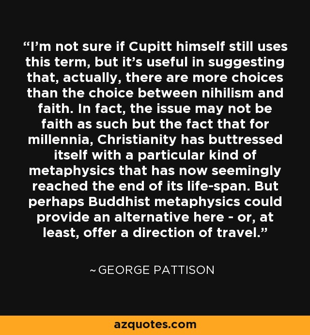 I'm not sure if Cupitt himself still uses this term, but it's useful in suggesting that, actually, there are more choices than the choice between nihilism and faith. In fact, the issue may not be faith as such but the fact that for millennia, Christianity has buttressed itself with a particular kind of metaphysics that has now seemingly reached the end of its life-span. But perhaps Buddhist metaphysics could provide an alternative here - or, at least, offer a direction of travel. - George Pattison