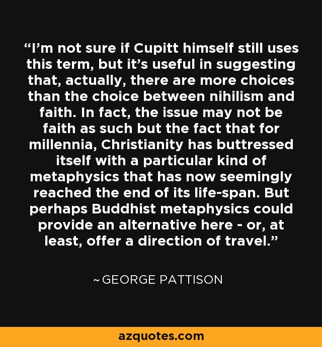 I'm not sure if Cupitt himself still uses this term, but it's useful in suggesting that, actually, there are more choices than the choice between nihilism and faith. In fact, the issue may not be faith as such but the fact that for millennia, Christianity has buttressed itself with a particular kind of metaphysics that has now seemingly reached the end of its life-span. But perhaps Buddhist metaphysics could provide an alternative here - or, at least, offer a direction of travel. - George Pattison
