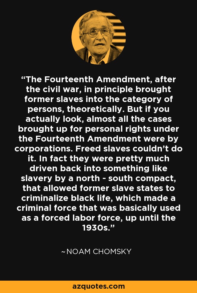 The Fourteenth Amendment, after the civil war, in principle brought former slaves into the category of persons, theoretically. But if you actually look, almost all the cases brought up for personal rights under the Fourteenth Amendment were by corporations. Freed slaves couldn't do it. In fact they were pretty much driven back into something like slavery by a north - south compact, that allowed former slave states to criminalize black life, which made a criminal force that was basically used as a forced labor force, up until the 1930s. - Noam Chomsky