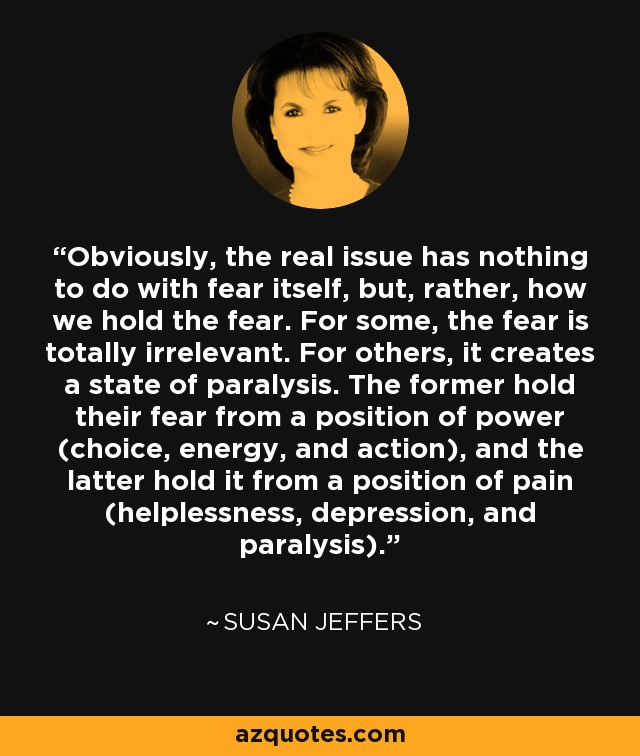 Obviously, the real issue has nothing to do with fear itself, but, rather, how we hold the fear. For some, the fear is totally irrelevant. For others, it creates a state of paralysis. The former hold their fear from a position of power (choice, energy, and action), and the latter hold it from a position of pain (helplessness, depression, and paralysis). - Susan Jeffers