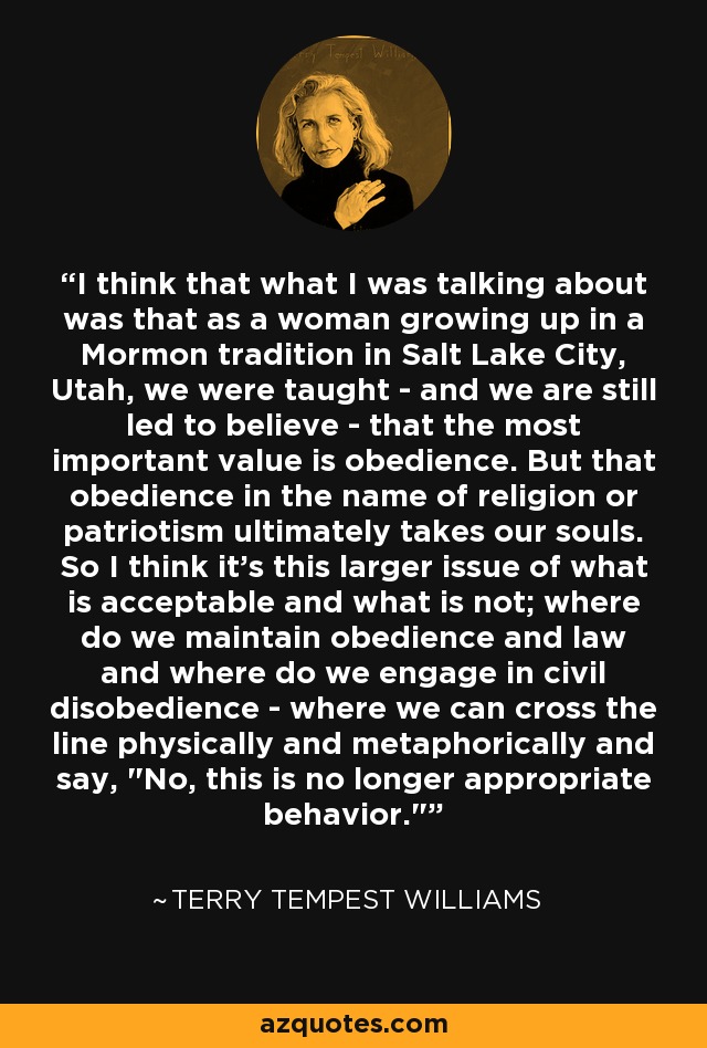 I think that what I was talking about was that as a woman growing up in a Mormon tradition in Salt Lake City, Utah, we were taught - and we are still led to believe - that the most important value is obedience. But that obedience in the name of religion or patriotism ultimately takes our souls. So I think it's this larger issue of what is acceptable and what is not; where do we maintain obedience and law and where do we engage in civil disobedience - where we can cross the line physically and metaphorically and say, 