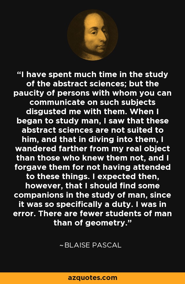 I have spent much time in the study of the abstract sciences; but the paucity of persons with whom you can communicate on such subjects disgusted me with them. When I began to study man, I saw that these abstract sciences are not suited to him, and that in diving into them, I wandered farther from my real object than those who knew them not, and I forgave them for not having attended to these things. I expected then, however, that I should find some companions in the study of man, since it was so specifically a duty. I was in error. There are fewer students of man than of geometry. - Blaise Pascal