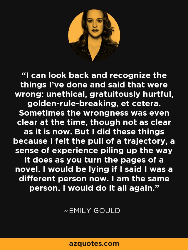 I can look back and recognize the things I've done and said that were wrong: unethical, gratuitously hurtful, golden-rule-breaking, et cetera. Sometimes the wrongness was even clear at the time, though not as clear as it is now. But I did these things because I felt the pull of a trajectory, a sense of experience piling up the way it does as you turn the pages of a novel. I would be lying if I said I was a different person now. I am the same person. I would do it all again. - Emily Gould