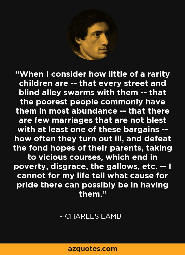 When I consider how little of a rarity children are -- that every street and blind alley swarms with them -- that the poorest people commonly have them in most abundance -- that there are few marriages that are not blest with at least one of these bargains -- how often they turn out ill, and defeat the fond hopes of their parents, taking to vicious courses, which end in poverty, disgrace, the gallows, etc. -- I cannot for my life tell what cause for pride there can possibly be in having them. - Charles Lamb