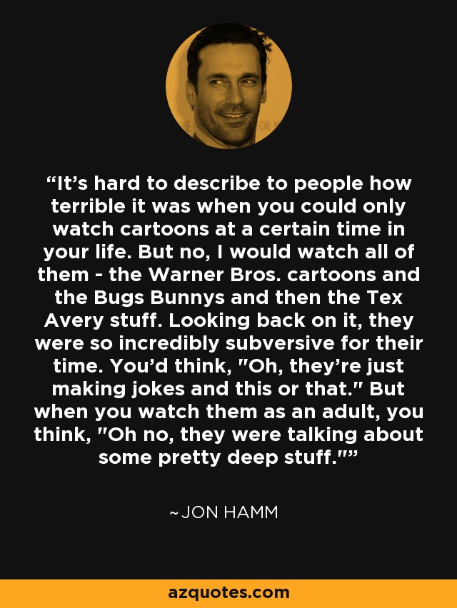 It's hard to describe to people how terrible it was when you could only watch cartoons at a certain time in your life. But no, I would watch all of them - the Warner Bros. cartoons and the Bugs Bunnys and then the Tex Avery stuff. Looking back on it, they were so incredibly subversive for their time. You'd think, 