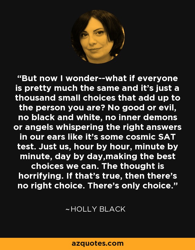 But now I wonder--what if everyone is pretty much the same and it's just a thousand small choices that add up to the person you are? No good or evil, no black and white, no inner demons or angels whispering the right answers in our ears like it's some cosmic SAT test. Just us, hour by hour, minute by minute, day by day,making the best choices we can. The thought is horrifying. If that's true, then there's no right choice. There's only choice. - Holly Black