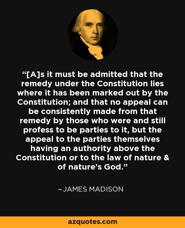 [A]s it must be admitted that the remedy under the Constitution lies where it has been marked out by the Constitution; and that no appeal can be consistently made from that remedy by those who were and still profess to be parties to it, but the appeal to the parties themselves having an authority above the Constitution or to the law of nature & of nature's God. - James Madison