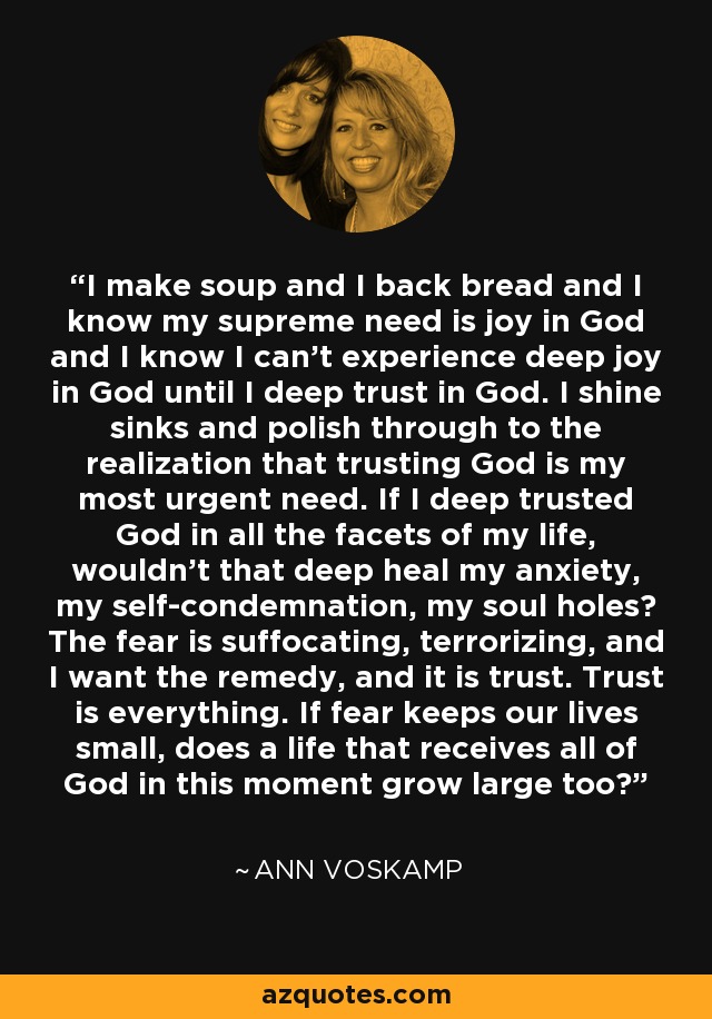 I make soup and I back bread and I know my supreme need is joy in God and I know I can't experience deep joy in God until I deep trust in God. I shine sinks and polish through to the realization that trusting God is my most urgent need. If I deep trusted God in all the facets of my life, wouldn't that deep heal my anxiety, my self-condemnation, my soul holes? The fear is suffocating, terrorizing, and I want the remedy, and it is trust. Trust is everything. If fear keeps our lives small, does a life that receives all of God in this moment grow large too? - Ann Voskamp