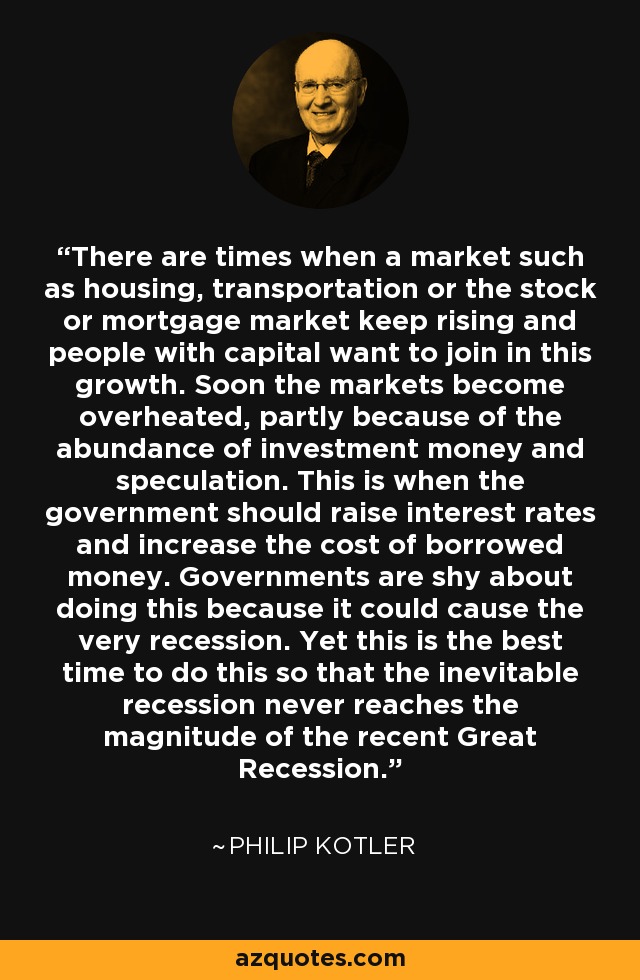 There are times when a market such as housing, transportation or the stock or mortgage market keep rising and people with capital want to join in this growth. Soon the markets become overheated, partly because of the abundance of investment money and speculation. This is when the government should raise interest rates and increase the cost of borrowed money. Governments are shy about doing this because it could cause the very recession. Yet this is the best time to do this so that the inevitable recession never reaches the magnitude of the recent Great Recession. - Philip Kotler
