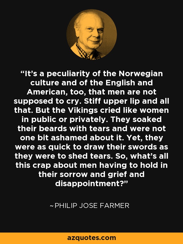 It's a peculiarity of the Norwegian culture and of the English and American, too, that men are not supposed to cry. Stiff upper lip and all that. But the Vikings cried like women in public or privately. They soaked their beards with tears and were not one bit ashamed about it. Yet, they were as quick to draw their swords as they were to shed tears. So, what's all this crap about men having to hold in their sorrow and grief and disappointment? - Philip Jose Farmer