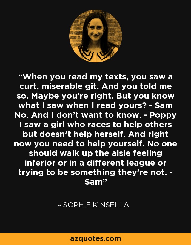 When you read my texts, you saw a curt, miserable git. And you told me so. Maybe you're right. But you know what I saw when I read yours? - Sam No. And I don't want to know. - Poppy I saw a girl who races to help others but doesn't help herself. And right now you need to help yourself. No one should walk up the aisle feeling inferior or in a different league or trying to be something they're not. - Sam - Sophie Kinsella