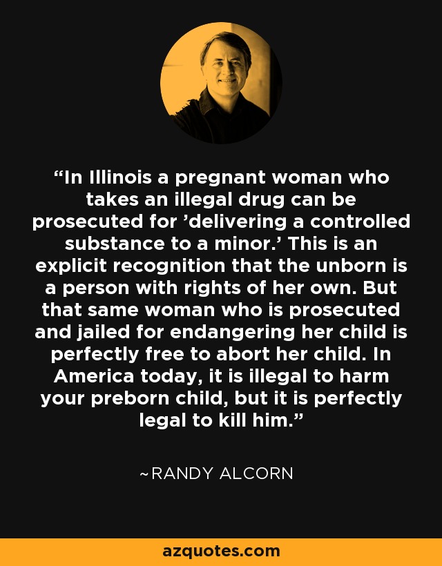 In Illinois a pregnant woman who takes an illegal drug can be prosecuted for 'delivering a controlled substance to a minor.' This is an explicit recognition that the unborn is a person with rights of her own. But that same woman who is prosecuted and jailed for endangering her child is perfectly free to abort her child. In America today, it is illegal to harm your preborn child, but it is perfectly legal to kill him. - Randy Alcorn