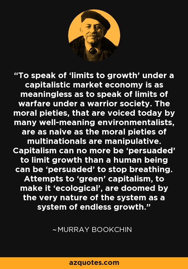 To speak of ‘limits to growth’ under a capitalistic market economy is as meaningless as to speak of limits of warfare under a warrior society. The moral pieties, that are voiced today by many well-meaning environmentalists, are as naive as the moral pieties of multinationals are manipulative. Capitalism can no more be ‘persuaded’ to limit growth than a human being can be ‘persuaded’ to stop breathing. Attempts to ‘green’ capitalism, to make it ‘ecological’, are doomed by the very nature of the system as a system of endless growth. - Murray Bookchin