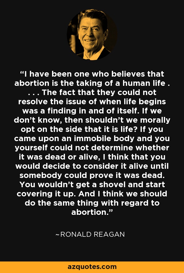 I have been one who believes that abortion is the taking of a human life . . . . The fact that they could not resolve the issue of when life begins was a finding in and of itself. If we don't know, then shouldn't we morally opt on the side that it is life? If you came upon an immobile body and you yourself could not determine whether it was dead or alive, I think that you would decide to consider it alive until somebody could prove it was dead. You wouldn't get a shovel and start covering it up. And I think we should do the same thing with regard to abortion. - Ronald Reagan