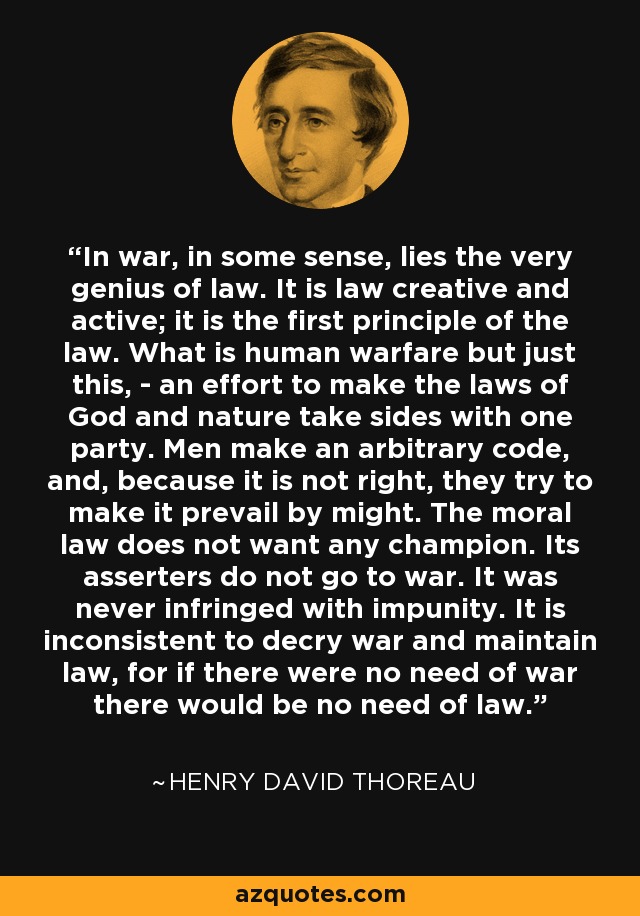 In war, in some sense, lies the very genius of law. It is law creative and active; it is the first principle of the law. What is human warfare but just this, - an effort to make the laws of God and nature take sides with one party. Men make an arbitrary code, and, because it is not right, they try to make it prevail by might. The moral law does not want any champion. Its asserters do not go to war. It was never infringed with impunity. It is inconsistent to decry war and maintain law, for if there were no need of war there would be no need of law. - Henry David Thoreau