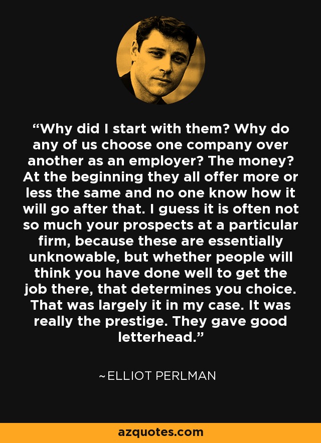 Why did I start with them? Why do any of us choose one company over another as an employer? The money? At the beginning they all offer more or less the same and no one know how it will go after that. I guess it is often not so much your prospects at a particular firm, because these are essentially unknowable, but whether people will think you have done well to get the job there, that determines you choice. That was largely it in my case. It was really the prestige. They gave good letterhead. - Elliot Perlman