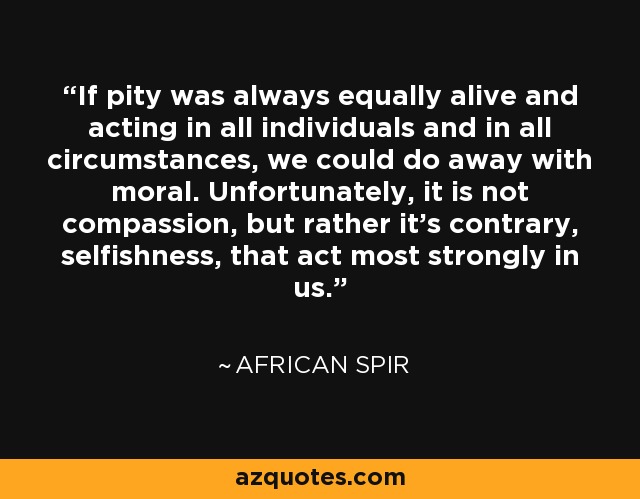If pity was always equally alive and acting in all individuals and in all circumstances, we could do away with moral. Unfortunately, it is not compassion, but rather it's contrary, selfishness, that act most strongly in us. - African Spir