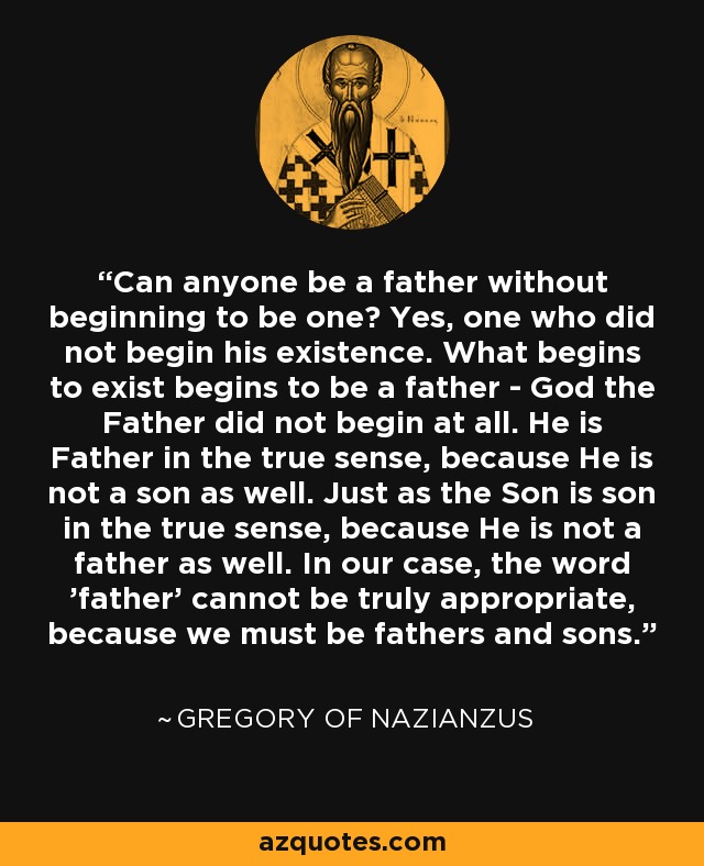 Can anyone be a father without beginning to be one? Yes, one who did not begin his existence. What begins to exist begins to be a father - God the Father did not begin at all. He is Father in the true sense, because He is not a son as well. Just as the Son is son in the true sense, because He is not a father as well. In our case, the word 'father' cannot be truly appropriate, because we must be fathers and sons. - Gregory of Nazianzus