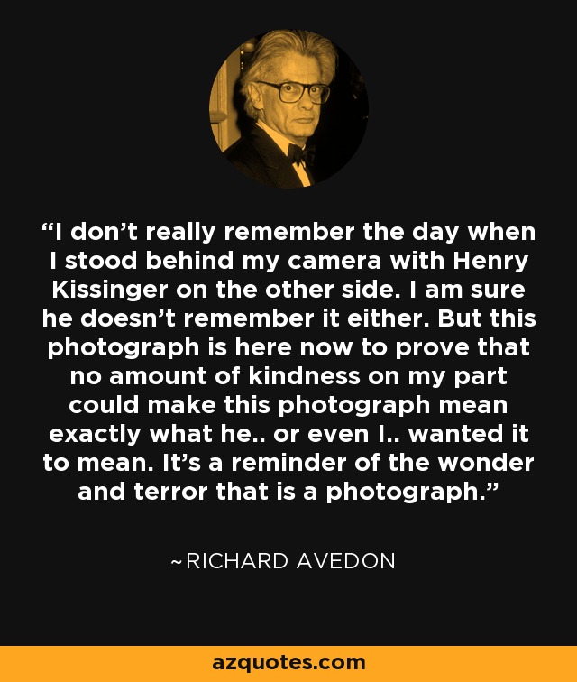 I don't really remember the day when I stood behind my camera with Henry Kissinger on the other side. I am sure he doesn't remember it either. But this photograph is here now to prove that no amount of kindness on my part could make this photograph mean exactly what he.. or even I.. wanted it to mean. It's a reminder of the wonder and terror that is a photograph. - Richard Avedon