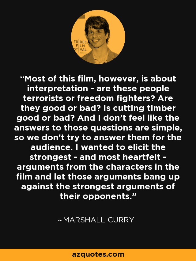 Most of this film, however, is about interpretation - are these people terrorists or freedom fighters? Are they good or bad? Is cutting timber good or bad? And I don't feel like the answers to those questions are simple, so we don't try to answer them for the audience. I wanted to elicit the strongest - and most heartfelt - arguments from the characters in the film and let those arguments bang up against the strongest arguments of their opponents. - Marshall Curry