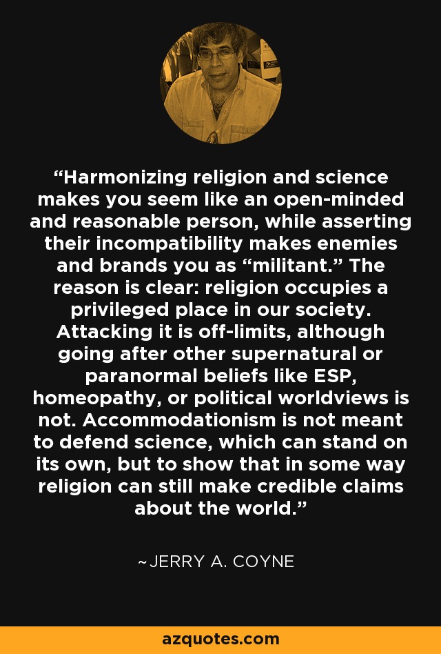 Harmonizing religion and science makes you seem like an open-minded and reasonable person, while asserting their incompatibility makes enemies and brands you as “militant.” The reason is clear: religion occupies a privileged place in our society. Attacking it is off-limits, although going after other supernatural or paranormal beliefs like ESP, homeopathy, or political worldviews is not. Accommodationism is not meant to defend science, which can stand on its own, but to show that in some way religion can still make credible claims about the world. - Jerry A. Coyne
