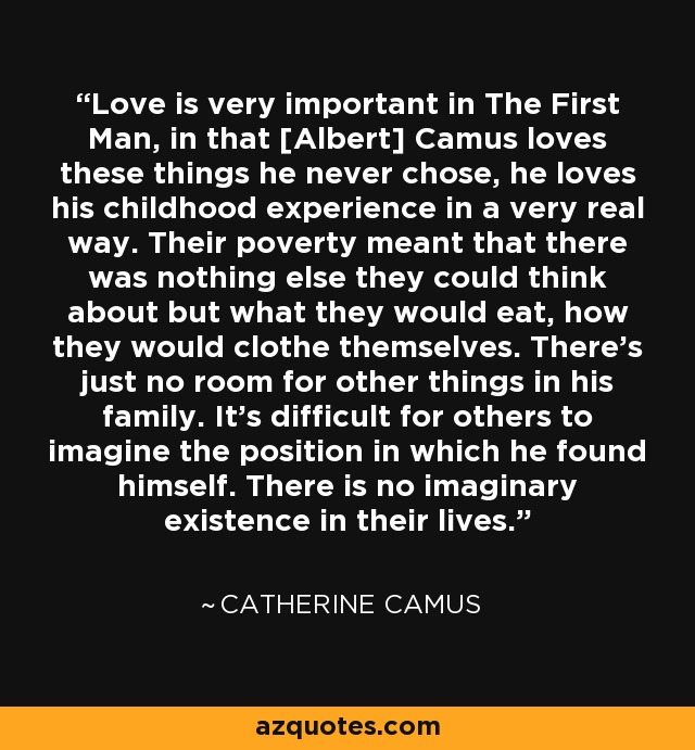 Love is very important in The First Man, in that [Albert] Camus loves these things he never chose, he loves his childhood experience in a very real way. Their poverty meant that there was nothing else they could think about but what they would eat, how they would clothe themselves. There's just no room for other things in his family. It's difficult for others to imagine the position in which he found himself. There is no imaginary existence in their lives. - Catherine Camus