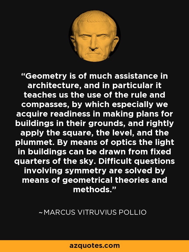 Geometry is of much assistance in architecture, and in particular it teaches us the use of the rule and compasses, by which especially we acquire readiness in making plans for buildings in their grounds, and rightly apply the square, the level, and the plummet. By means of optics the light in buildings can be drawn from fixed quarters of the sky. Difficult questions involving symmetry are solved by means of geometrical theories and methods. - Marcus Vitruvius Pollio