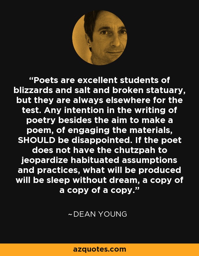 Poets are excellent students of blizzards and salt and broken statuary, but they are always elsewhere for the test. Any intention in the writing of poetry besides the aim to make a poem, of engaging the materials, SHOULD be disappointed. If the poet does not have the chutzpah to jeopardize habituated assumptions and practices, what will be produced will be sleep without dream, a copy of a copy of a copy. - Dean Young