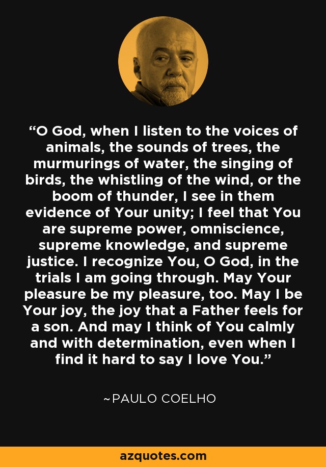 O God, when I listen to the voices of animals, the sounds of trees, the murmurings of water, the singing of birds, the whistling of the wind, or the boom of thunder, I see in them evidence of Your unity; I feel that You are supreme power, omniscience, supreme knowledge, and supreme justice. I recognize You, O God, in the trials I am going through. May Your pleasure be my pleasure, too. May I be Your joy, the joy that a Father feels for a son. And may I think of You calmly and with determination, even when I find it hard to say I love You. - Paulo Coelho