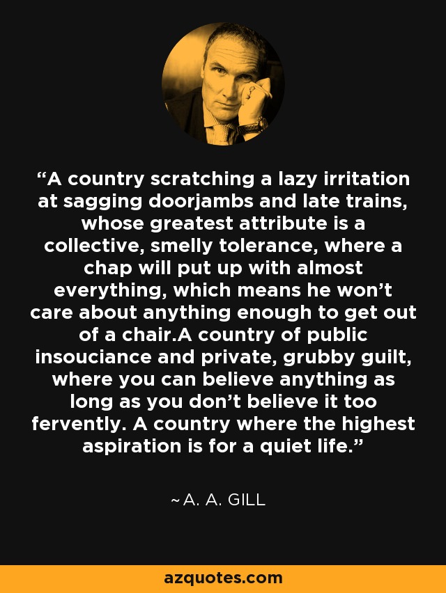 A country scratching a lazy irritation at sagging doorjambs and late trains, whose greatest attribute is a collective, smelly tolerance, where a chap will put up with almost everything, which means he won't care about anything enough to get out of a chair.A country of public insouciance and private, grubby guilt, where you can believe anything as long as you don't believe it too fervently. A country where the highest aspiration is for a quiet life. - A. A. Gill