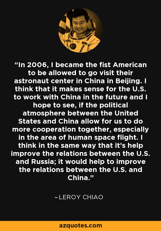 In 2006, I became the fist American to be allowed to go visit their astronaut center in China in Beijing. I think that it makes sense for the U.S. to work with China in the future and I hope to see, if the political atmosphere between the United States and China allow for us to do more cooperation together, especially in the area of human space flight. I think in the same way that it's help improve the relations between the U.S. and Russia; it would help to improve the relations between the U.S. and China. - Leroy Chiao