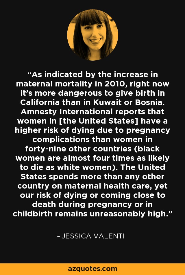 As indicated by the increase in maternal mortality in 2010, right now it's more dangerous to give birth in California than in Kuwait or Bosnia. Amnesty International reports that women in [the United States] have a higher risk of dying due to pregnancy complications than women in forty-nine other countries (black women are almost four times as likely to die as white women). The United States spends more than any other country on maternal health care, yet our risk of dying or coming close to death during pregnancy or in childbirth remains unreasonably high. - Jessica Valenti