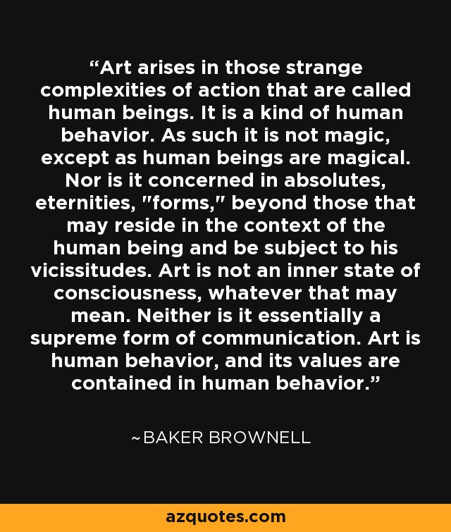 Art arises in those strange complexities of action that are called human beings. It is a kind of human behavior. As such it is not magic, except as human beings are magical. Nor is it concerned in absolutes, eternities, 