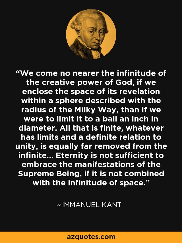 We come no nearer the infinitude of the creative power of God, if we enclose the space of its revelation within a sphere described with the radius of the Milky Way, than if we were to limit it to a ball an inch in diameter. All that is finite, whatever has limits and a definite relation to unity, is equally far removed from the infinite... Eternity is not sufficient to embrace the manifestations of the Supreme Being, if it is not combined with the infinitude of space. - Immanuel Kant