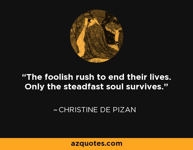 The foolish rush to end their lives. Only the steadfast soul survives. - Christine de Pizan