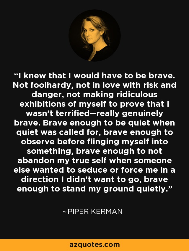 I knew that I would have to be brave. Not foolhardy, not in love with risk and danger, not making ridiculous exhibitions of myself to prove that I wasn't terrified--really genuinely brave. Brave enough to be quiet when quiet was called for, brave enough to observe before flinging myself into something, brave enough to not abandon my true self when someone else wanted to seduce or force me in a direction I didn't want to go, brave enough to stand my ground quietly. - Piper Kerman