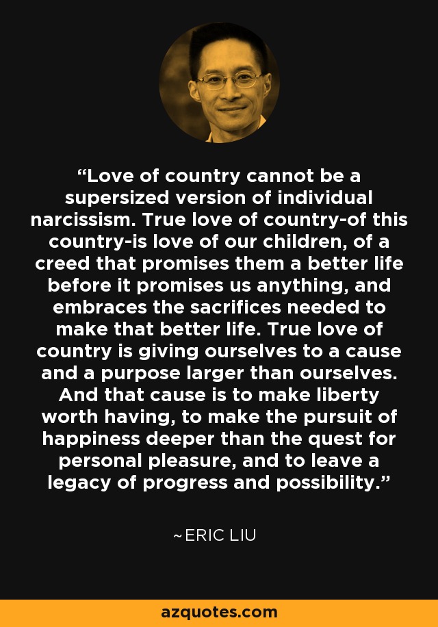 Love of country cannot be a supersized version of individual narcissism. True love of country-of this country-is love of our children, of a creed that promises them a better life before it promises us anything, and embraces the sacrifices needed to make that better life. True love of country is giving ourselves to a cause and a purpose larger than ourselves. And that cause is to make liberty worth having, to make the pursuit of happiness deeper than the quest for personal pleasure, and to leave a legacy of progress and possibility. - Eric Liu