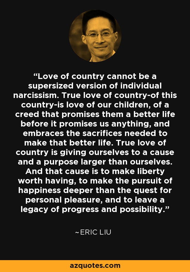 Love of country cannot be a supersized version of individual narcissism. True love of country-of this country-is love of our children, of a creed that promises them a better life before it promises us anything, and embraces the sacrifices needed to make that better life. True love of country is giving ourselves to a cause and a purpose larger than ourselves. And that cause is to make liberty worth having, to make the pursuit of happiness deeper than the quest for personal pleasure, and to leave a legacy of progress and possibility. - Eric Liu