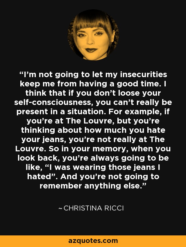 I’m not going to let my insecurities keep me from having a good time. I think that if you don’t loose your self-consciousness, you can’t really be present in a situation. For example, if you’re at The Louvre, but you’re thinking about how much you hate your jeans, you’re not really at The Louvre. So in your memory, when you look back, you’re always going to be like, “I was wearing those jeans I hated”. And you’re not going to remember anything else. - Christina Ricci