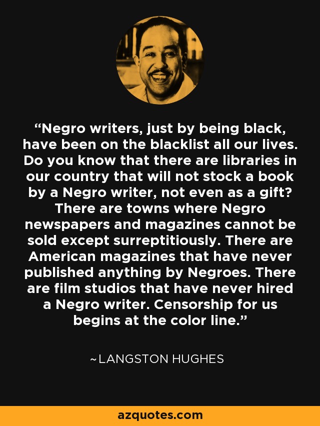 Negro writers, just by being black, have been on the blacklist all our lives. Do you know that there are libraries in our country that will not stock a book by a Negro writer, not even as a gift? There are towns where Negro newspapers and magazines cannot be sold except surreptitiously. There are American magazines that have never published anything by Negroes. There are film studios that have never hired a Negro writer. Censorship for us begins at the color line. - Langston Hughes