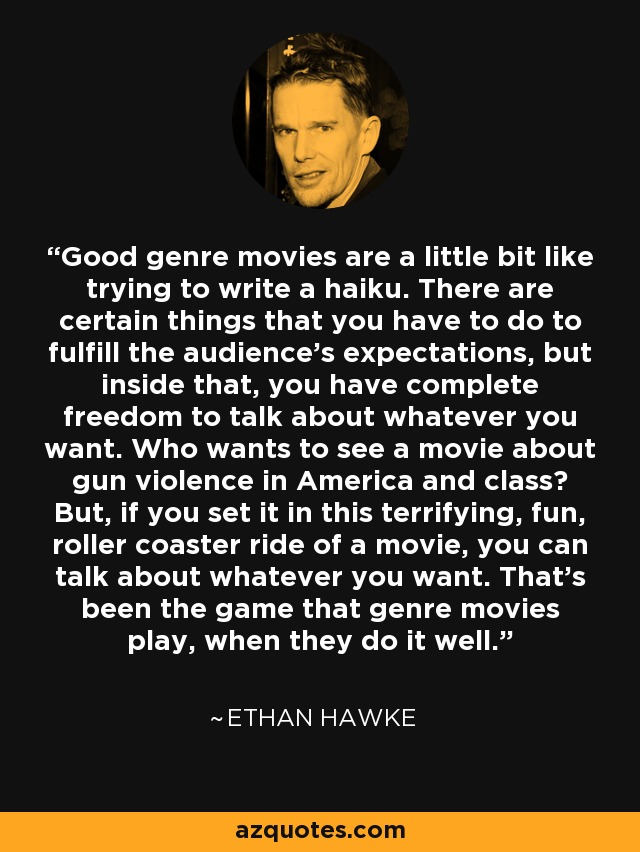 Good genre movies are a little bit like trying to write a haiku. There are certain things that you have to do to fulfill the audience's expectations, but inside that, you have complete freedom to talk about whatever you want. Who wants to see a movie about gun violence in America and class? But, if you set it in this terrifying, fun, roller coaster ride of a movie, you can talk about whatever you want. That's been the game that genre movies play, when they do it well. - Ethan Hawke