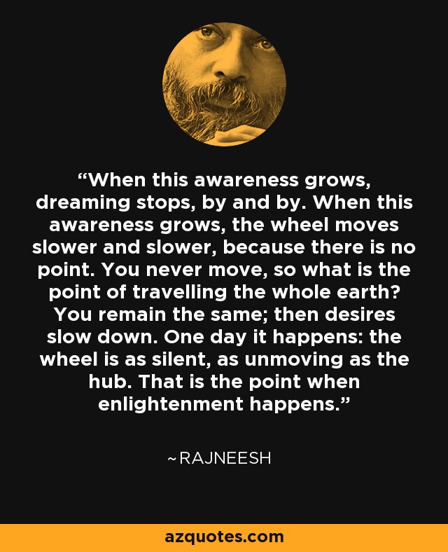 When this awareness grows, dreaming stops, by and by. When this awareness grows, the wheel moves slower and slower, because there is no point. You never move, so what is the point of travelling the whole earth? You remain the same; then desires slow down. One day it happens: the wheel is as silent, as unmoving as the hub. That is the point when enlightenment happens. - Rajneesh