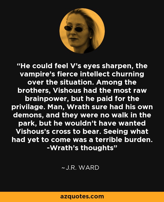 He could feel V's eyes sharpen, the vampire's fierce intellect churning over the situation. Among the brothers, Vishous had the most raw brainpower, but he paid for the privilage. Man, Wrath sure had his own demons, and they were no walk in the park, but he wouldn't have wanted Vishous's cross to bear. Seeing what had yet to come was a terrible burden. -Wrath's thoughts - J.R. Ward