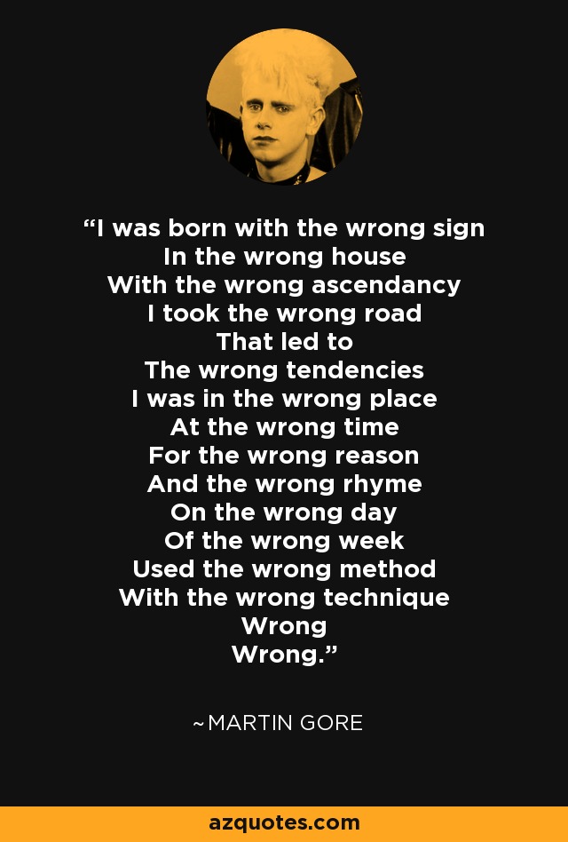 I was born with the wrong sign In the wrong house With the wrong ascendancy I took the wrong road That led to The wrong tendencies I was in the wrong place At the wrong time For the wrong reason And the wrong rhyme On the wrong day Of the wrong week Used the wrong method With the wrong technique Wrong Wrong. - Martin Gore